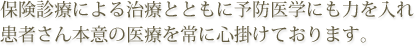 保険診療による治療とともに予防医学にも力を入れ患者さん本意の医療を常に心掛けております。